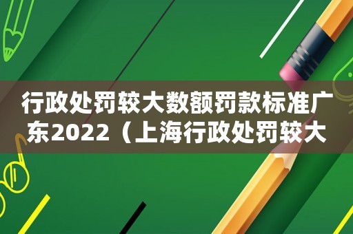 行政處罰較大數額罰款標準廣東2022（上海行政處罰較大數額罰款標準）