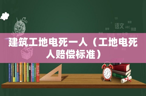 建筑工地電死一人（工地電死人賠償標準）