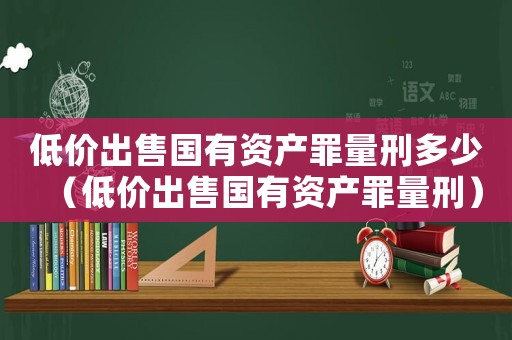 低價出售國有資產罪量刑多少（低價出售國有資產罪量刑）