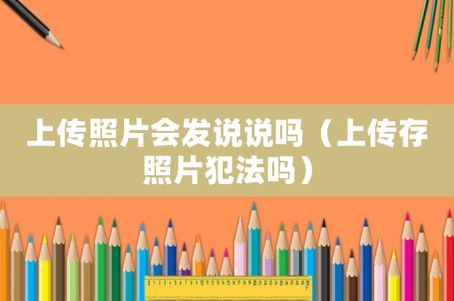 上傳照片會發(fā)說說嗎（上傳存照片犯法嗎）