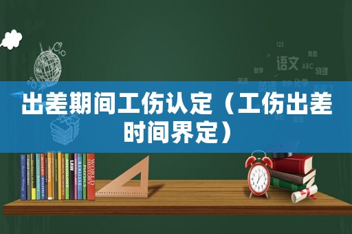 出差期間工傷認定（工傷出差時間界定）