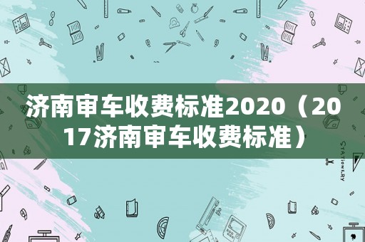 濟南審車收費標準2020（2017濟南審車收費標準）