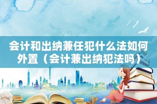 會計和出納兼任犯什么法如何外置（會計兼出納犯法嗎）