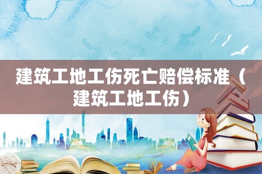 建筑工地工傷死亡賠償標準（建筑工地工傷）