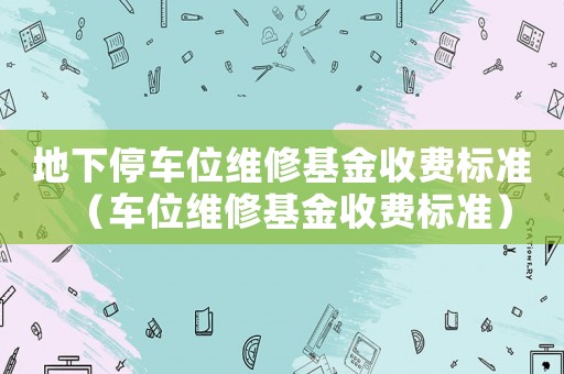 地下停車位維修基金收費標準（車位維修基金收費標準）