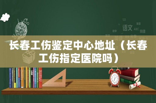 長(zhǎng)春工傷鑒定中心地址（長(zhǎng)春工傷指定醫(yī)院?jiǎn)幔? title=