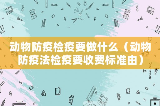 動物防疫檢疫要做什么（動物防疫法檢疫要收費標準由）