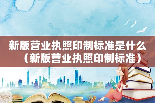 新版營業執照印制標準是什么（新版營業執照印制標準）