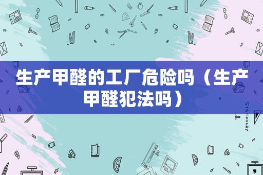 生產(chǎn)甲醛的工廠危險嗎（生產(chǎn)甲醛犯法嗎）