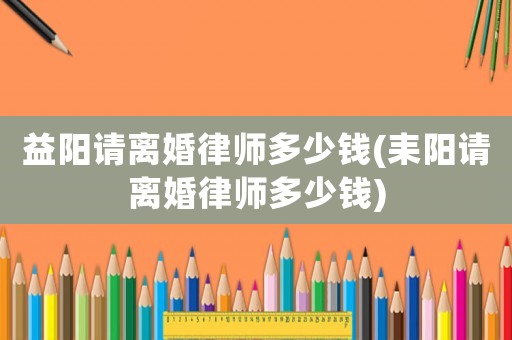 益陽請離婚律師多少錢(耒陽請離婚律師多少錢)