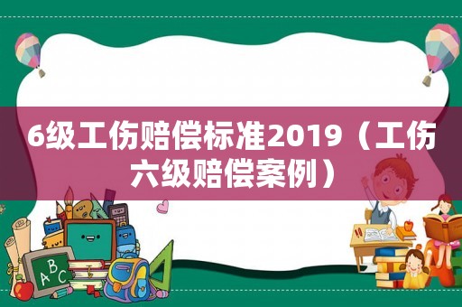 6級工傷賠償標準2019（工傷六級賠償案例）