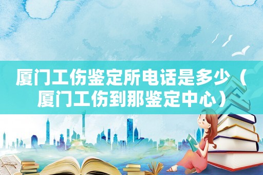 廈門工傷鑒定所電話是多少（廈門工傷到那鑒定中心）