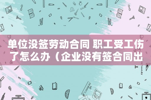 單位沒簽勞動合同 職工受工傷了怎么辦（企業沒有簽合同出了工傷怎么辦）