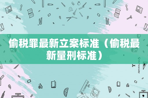 偷稅罪最新立案標(biāo)準(zhǔn)（偷稅最新量刑標(biāo)準(zhǔn)）
