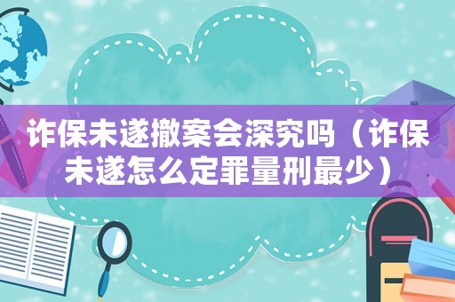 詐保未遂撤案會(huì)深究嗎（詐保未遂怎么定罪量刑最少）
