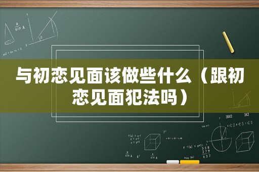 與初戀見面該做些什么（跟初戀見面犯法嗎）