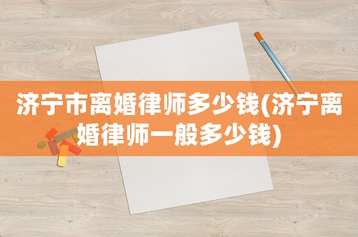 濟(jì)寧市離婚律師多少錢(濟(jì)寧離婚律師一般多少錢)