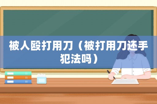 被人毆打用刀（被打用刀還手犯法嗎）