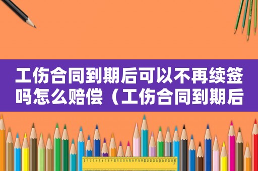 工傷合同到期后可以不再續(xù)簽嗎怎么賠償（工傷合同到期后可以不再續(xù)簽嗎）