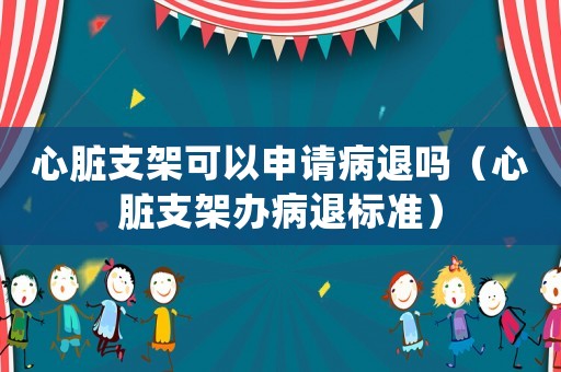 心臟支架可以申請病退嗎（心臟支架辦病退標準）