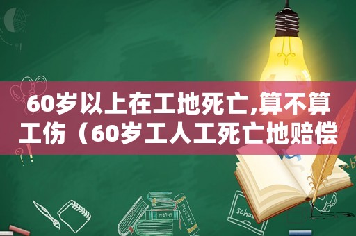 60歲以上在工地死亡,算不算工傷（60歲工人工死亡地賠償標準是多少）