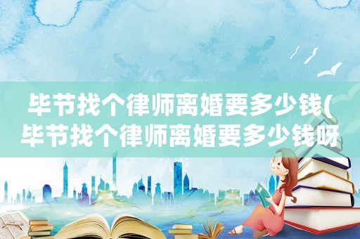 畢節(jié)找個律師離婚要多少錢(畢節(jié)找個律師離婚要多少錢呀)