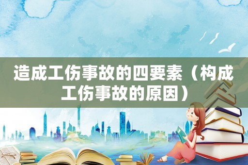 造成工傷事故的四要素（構成工傷事故的原因）