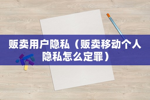 販賣用戶隱私（販賣移動個人隱私怎么定罪）
