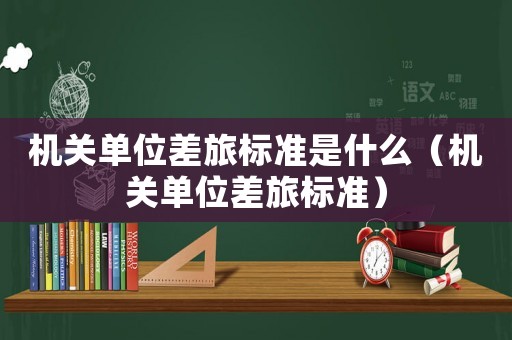 機關單位差旅標準是什么（機關單位差旅標準）