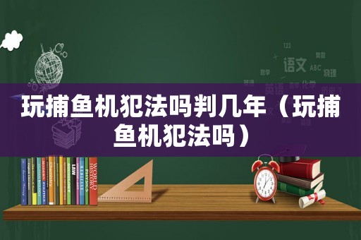 玩捕魚機犯法嗎判幾年（玩捕魚機犯法嗎）