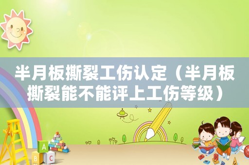 半月板撕裂工傷認(rèn)定（半月板撕裂能不能評(píng)上工傷等級(jí)）