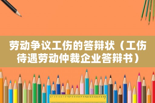 勞動爭議工傷的答辯狀（工傷待遇勞動仲裁企業答辯書）