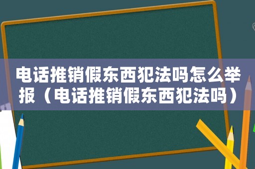 電話推銷假東西犯法嗎怎么舉報（電話推銷假東西犯法嗎）