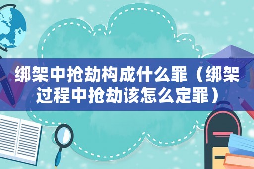 綁架中搶劫構(gòu)成什么罪（綁架過程中搶劫該怎么定罪）
