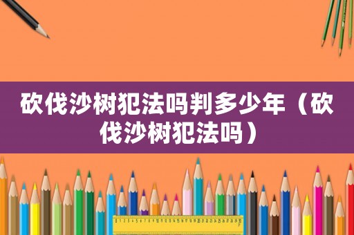 砍伐沙樹犯法嗎判多少年（砍伐沙樹犯法嗎）