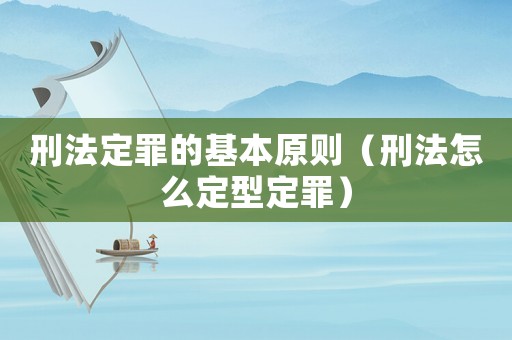 刑法定罪的基本原則（刑法怎么定型定罪）