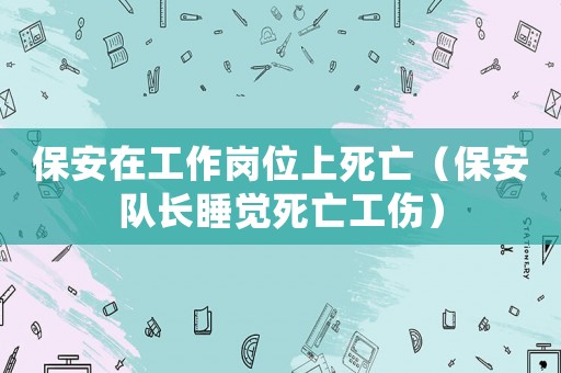 保安在工作崗位上死亡（保安隊(duì)長(zhǎng)睡覺(jué)死亡工傷）