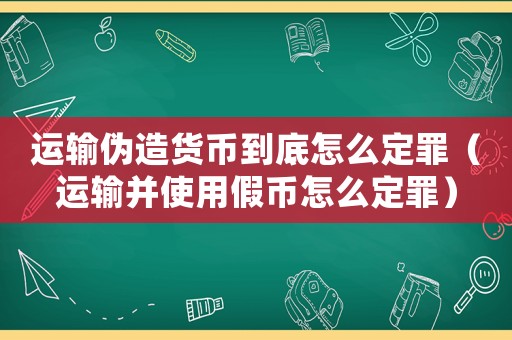 運輸偽造貨幣到底怎么定罪（運輸并使用假幣怎么定罪）