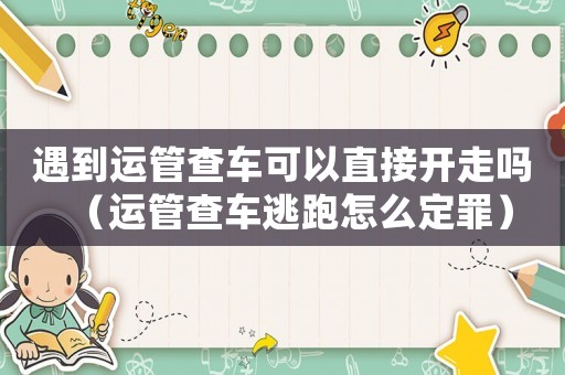 遇到運管查車可以直接開走嗎（運管查車逃跑怎么定罪）