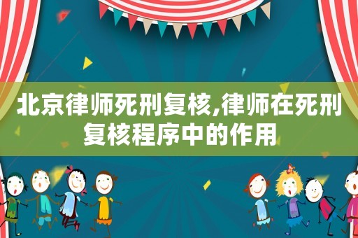 北京律師死刑復核,律師在死刑復核程序中的作用