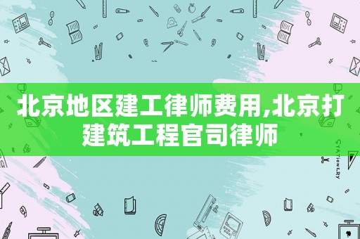 北京地區建工律師費用,北京打建筑工程官司律師