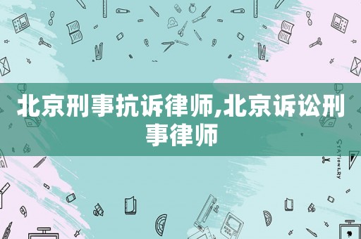 北京刑事抗訴律師,北京訴訟刑事律師