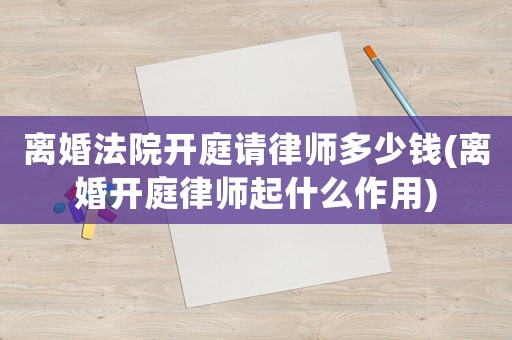 離婚法院開庭請律師多少錢(離婚開庭律師起什么作用)
