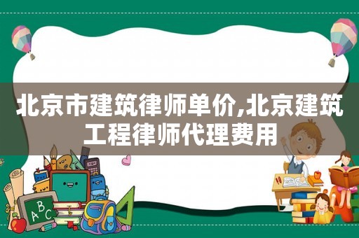 北京市建筑律師單價,北京建筑工程律師代理費用