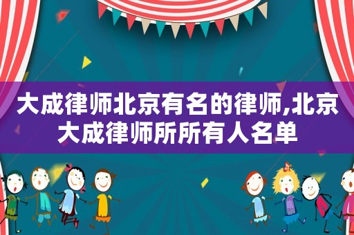 大成律師北京有名的律師,北京大成律師所所有人名單