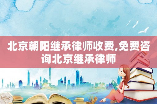 北京朝陽繼承律師收費,免費咨詢北京繼承律師