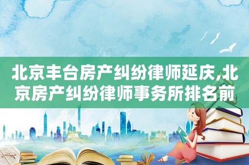 北京豐臺房產糾紛律師延慶,北京房產糾紛律師事務所排名前十名