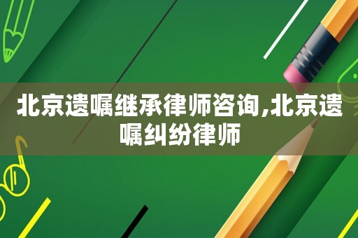 北京遺囑繼承律師咨詢,北京遺囑糾紛律師