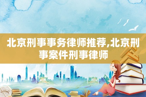 北京刑事事務律師推薦,北京刑事案件刑事律師
