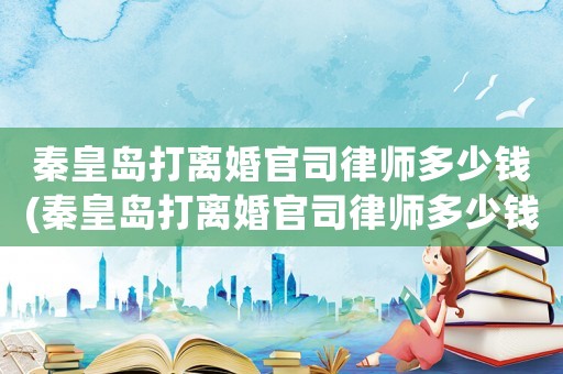 秦皇島打離婚官司律師多少錢(秦皇島打離婚官司律師多少錢一次)